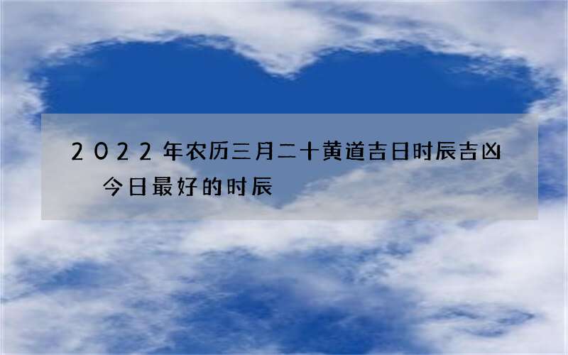 2022年农历三月二十黄道吉日时辰吉凶 今日最好的时辰